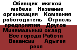 Обивщик. мягкой мебели › Название организации ­ Компания-работодатель › Отрасль предприятия ­ Другое › Минимальный оклад ­ 1 - Все города Работа » Вакансии   . Адыгея респ.